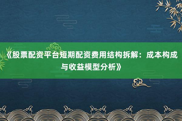 《股票配资平台短期配资费用结构拆解：成本构成与收益模型分析》