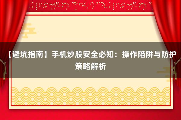 【避坑指南】手机炒股安全必知：操作陷阱与防护策略解析