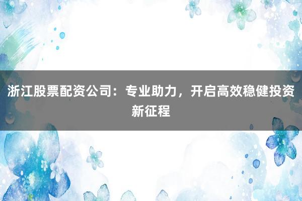 浙江股票配资公司：专业助力，开启高效稳健投资新征程
