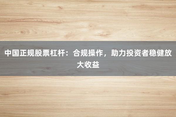 中国正规股票杠杆：合规操作，助力投资者稳健放大收益