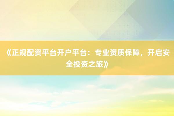 《正规配资平台开户平台：专业资质保障，开启安全投资之旅》