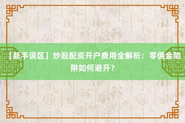 【新手误区】炒股配资开户费用全解析：零佣金陷阱如何避开？