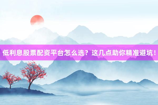 低利息股票配资平台怎么选？这几点助你精准避坑！
