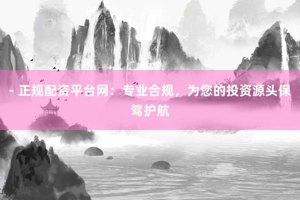 - 正规配资平台网：专业合规，为您的投资源头保驾护航