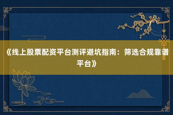 《线上股票配资平台测评避坑指南：筛选合规靠谱平台》