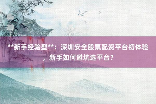 **新手经验型**：深圳安全股票配资平台初体验，新手如何避坑选平台？