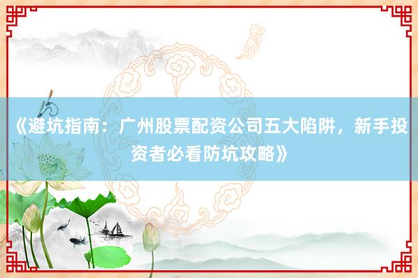 《避坑指南：广州股票配资公司五大陷阱，新手投资者必看防坑攻略》