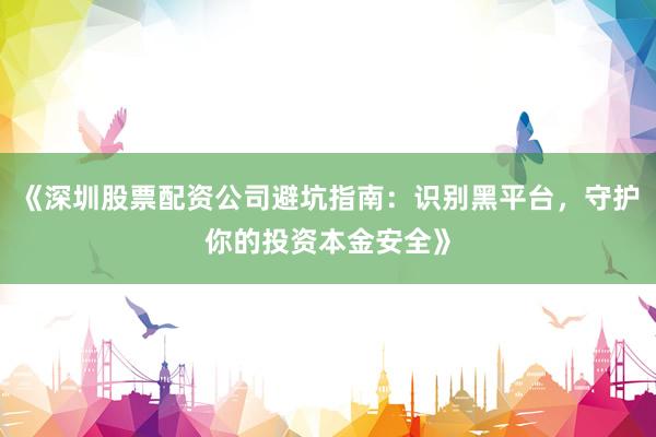 《深圳股票配资公司避坑指南：识别黑平台，守护你的投资本金安全》