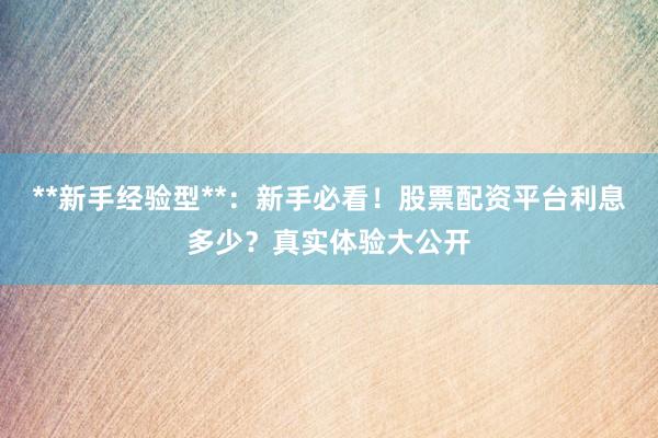 **新手经验型**：新手必看！股票配资平台利息多少？真实体验大公开