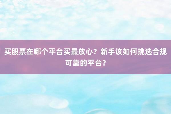 买股票在哪个平台买最放心？新手该如何挑选合规可靠的平台？