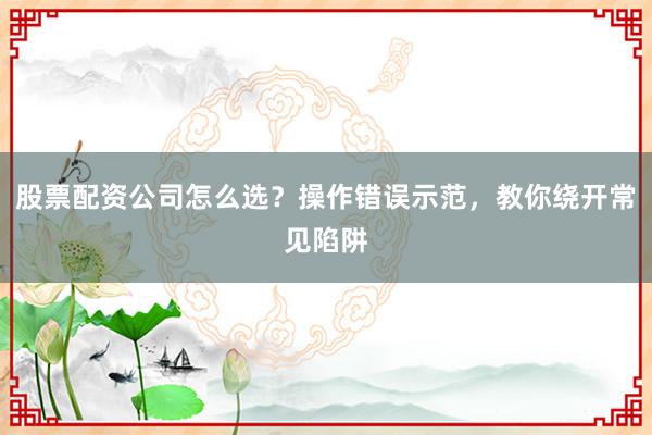 股票配资公司怎么选？操作错误示范，教你绕开常见陷阱