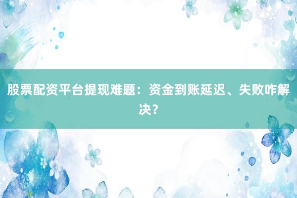 股票配资平台提现难题：资金到账延迟、失败咋解决？