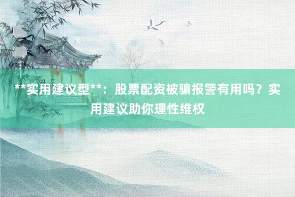 **实用建议型**：股票配资被骗报警有用吗？实用建议助你理性维权