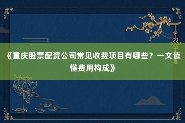《重庆股票配资公司常见收费项目有哪些？一文读懂费用构成》