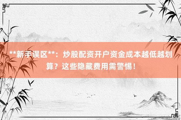 **新手误区**：炒股配资开户资金成本越低越划算？这些隐藏费用需警惕！