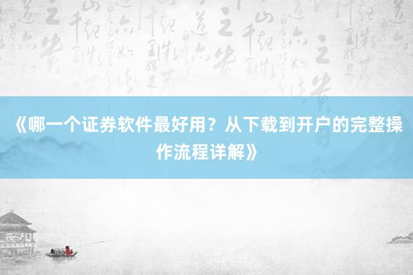 《哪一个证券软件最好用？从下载到开户的完整操作流程详解》