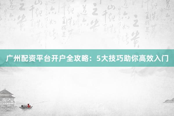 广州配资平台开户全攻略：5大技巧助你高效入门