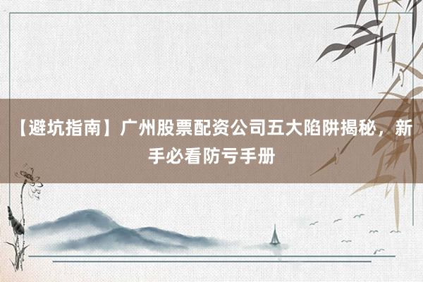 【避坑指南】广州股票配资公司五大陷阱揭秘，新手必看防亏手册