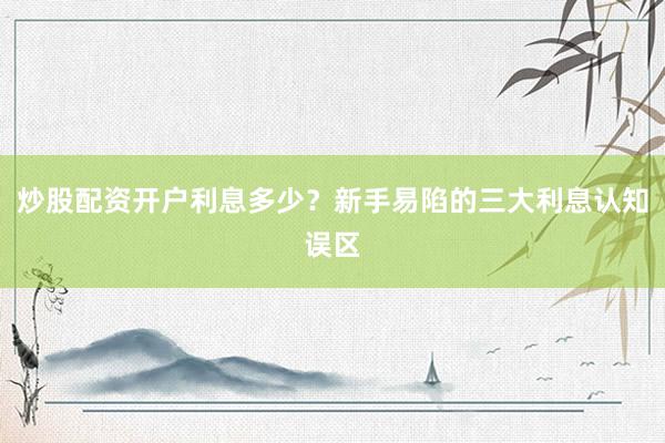 炒股配资开户利息多少？新手易陷的三大利息认知误区