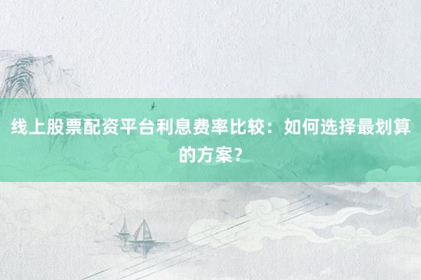 线上股票配资平台利息费率比较：如何选择最划算的方案？