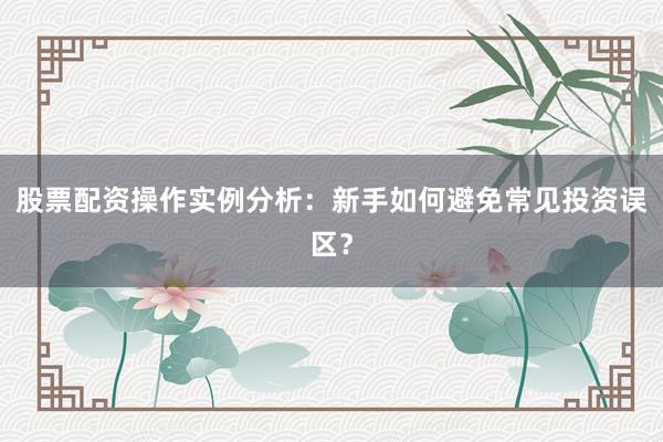 股票配资操作实例分析：新手如何避免常见投资误区？