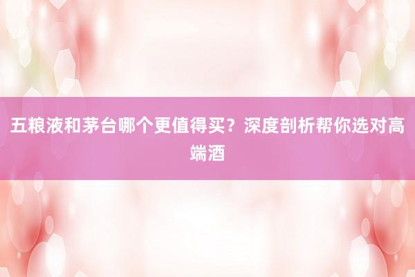 五粮液和茅台哪个更值得买？深度剖析帮你选对高端酒