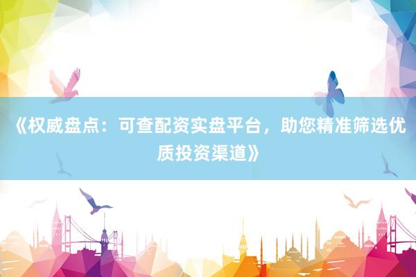 《权威盘点：可查配资实盘平台，助您精准筛选优质投资渠道》