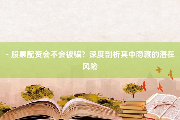 - 股票配资会不会被骗？深度剖析其中隐藏的潜在风险