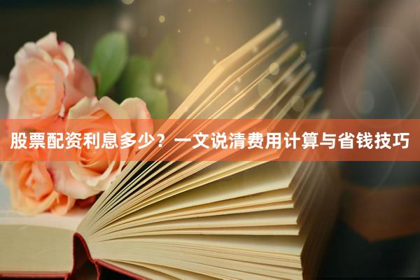 股票配资利息多少？一文说清费用计算与省钱技巧