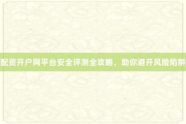 配资开户网平台安全评测全攻略，助你避开风险陷阱