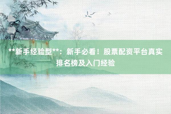 **新手经验型**：新手必看！股票配资平台真实排名榜及入门经验