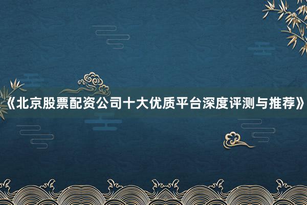 《北京股票配资公司十大优质平台深度评测与推荐》