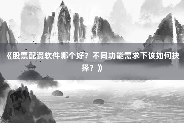 《股票配资软件哪个好？不同功能需求下该如何抉择？》