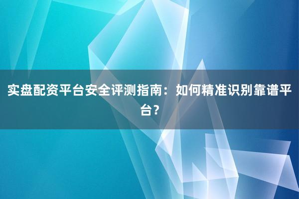 实盘配资平台安全评测指南：如何精准识别靠谱平台？