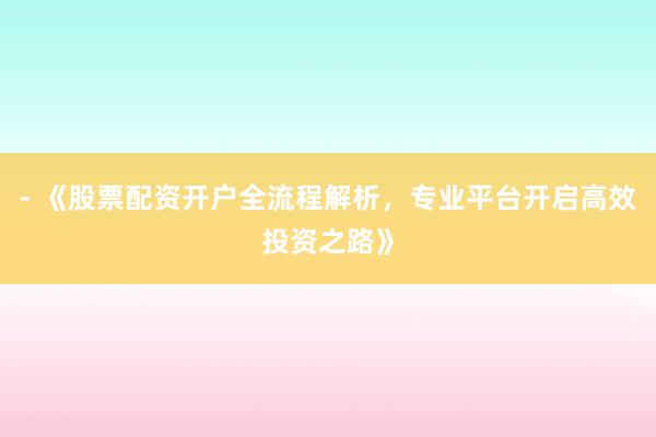 - 《股票配资开户全流程解析，专业平台开启高效投资之路》