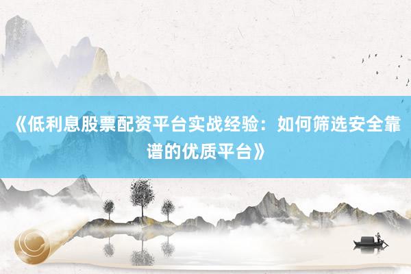 《低利息股票配资平台实战经验：如何筛选安全靠谱的优质平台》