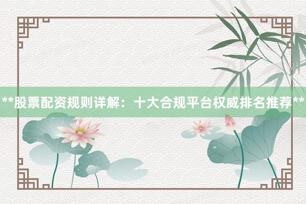 **股票配资规则详解：十大合规平台权威排名推荐**