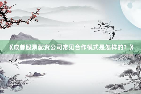 《成都股票配资公司常见合作模式是怎样的？》