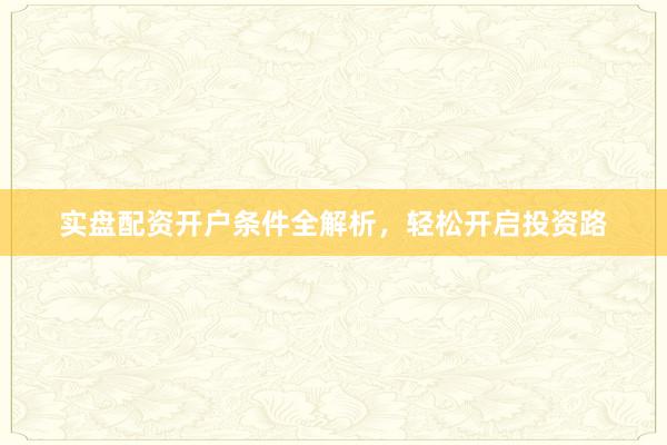 实盘配资开户条件全解析，轻松开启投资路