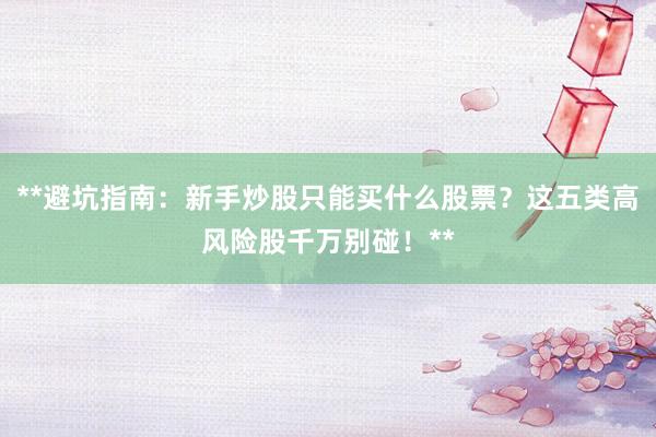**避坑指南：新手炒股只能买什么股票？这五类高风险股千万别碰！**