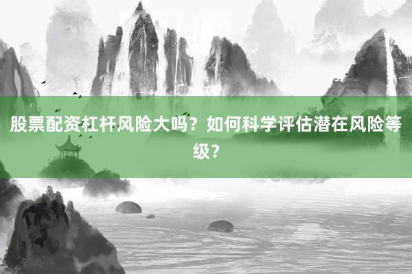 股票配资杠杆风险大吗？如何科学评估潜在风险等级？