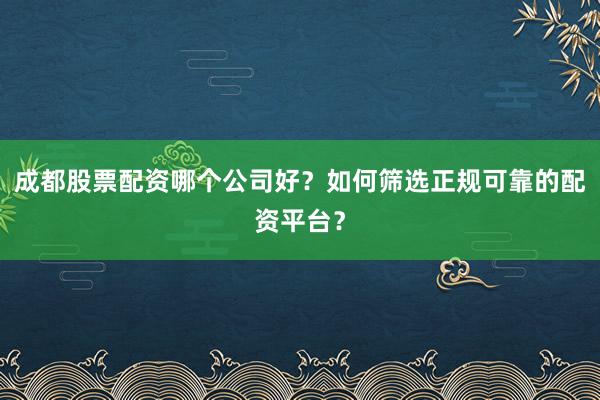 成都股票配资哪个公司好？如何筛选正规可靠的配资平台？