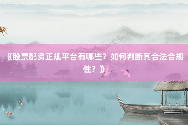 《股票配资正规平台有哪些？如何判断其合法合规性？》