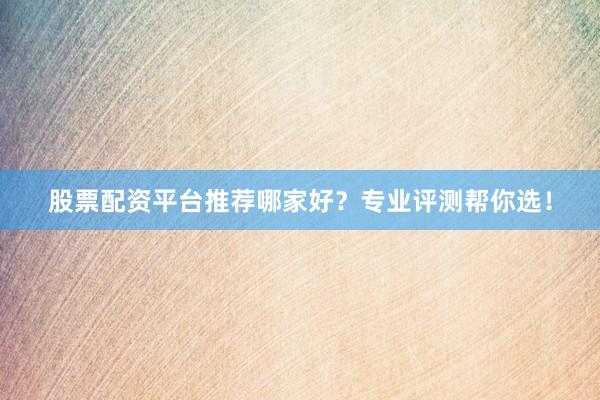 股票配资平台推荐哪家好?专业评测帮你选!