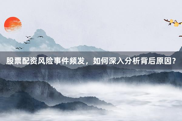 股票配资风险事件频发，如何深入分析背后原因？