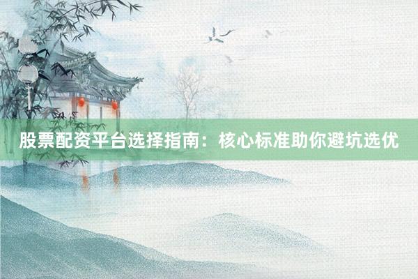 股票配资平台选择指南：核心标准助你避坑选优