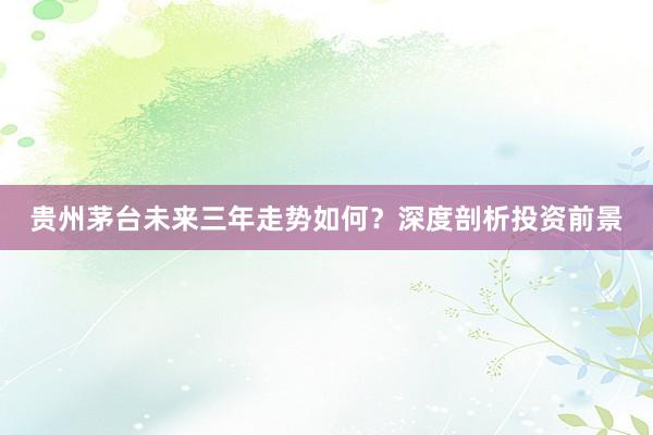 贵州茅台未来三年走势如何？深度剖析投资前景