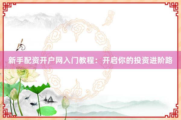 新手配资开户网入门教程：开启你的投资进阶路