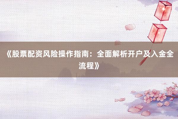 《股票配资风险操作指南：全面解析开户及入金全流程》