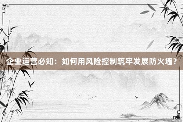 企业运营必知：如何用风险控制筑牢发展防火墙？